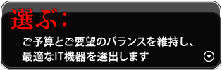 選ぶ：ご予算とご要望のバランスを維持し、最適なIT機器を選出します