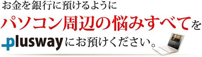 お金を銀行に預けるように、パソコン周辺の悩みすべてをプラスウェイにお預けください