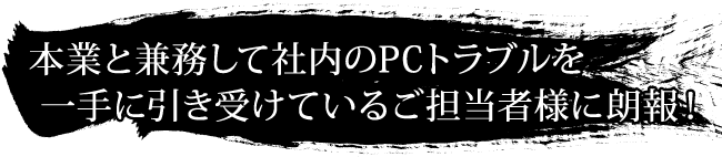 本業と兼務して社内のPCトラブルを一手に引き受けているご担当者様に朗報！
