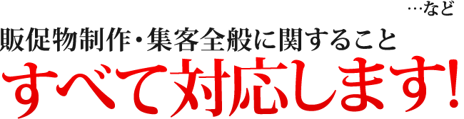 ...など、販促物制作・集客全般に関すること、すべて対応します！