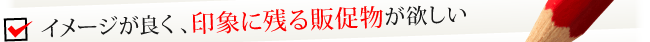 イメージが良く、印象に残る販促物が欲しい