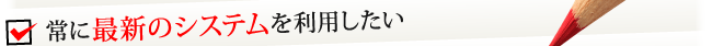 常に最新のシステムを利用したい